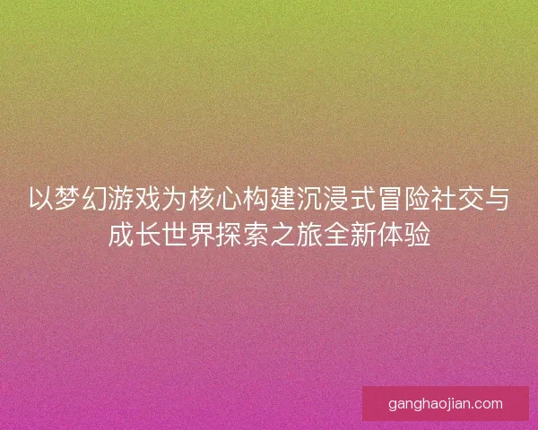 以梦幻游戏为核心构建沉浸式冒险社交与成长世界探索之旅全新体验