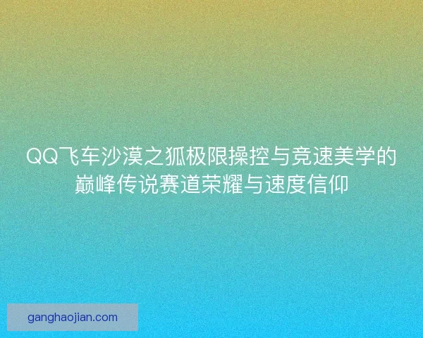 QQ飞车沙漠之狐极限操控与竞速美学的巅峰传说赛道荣耀与速度信仰
